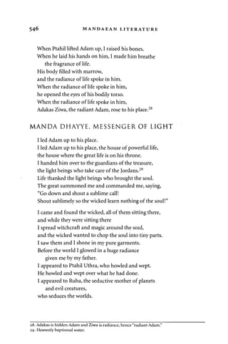 546 MANDAEAN LITERATURE 
When Ptahil lifted Adam up, I raised his bones. 
When he laid his hands on him, I made him breathe 
the fragrance of life. 
His body filled with marrow, 
and the radiance of life spoke in him. 
When the radiance of life spoke in him, 
he opened the eyes of his bodily torso. 
When the radiance of life spoke in him, 
Adakas Ziwa, the radiant Adam, rose to his place.28 
MANDA DHAYYE, MESSENGER OF LIGHT 
I led Adam up to his place. 
I led Adam up to his place, the house of powerful life, 
the house where the great life is on his throne. 
I handed him over to the guardians of the treasure, 
the light beings who take care of the Jordans.29 
Life thanked the light beings who brought the soul. 
The great summoned me and commanded me, saying, 
"Go down and shout a sublime call! 
Shout sublimely so the wicked learn nothing of the soul!" 
I came and found the wicked, all of them sitting there, 
and while they were sitting there 
I spread witchcraft and magic around the soul, 
and the wicked wanted to chop the soul into tiny parts. 
I saw them and I shone in my pure garments. 
Before the world I glowed in a huge radiance 
given me by my father. 
I appeared to Ptahil Uthra, who howled and wept. 
He howled and wept over what he had done. 
I appeared to Ruha, the seductive mother of planets 
and evil creatures, 
who seduces the worlds. 
28. Adakas is hidden Adam and Ziwa is radiance, hence "radiant Adam." 
29. Heavenly baptismal water. 
 