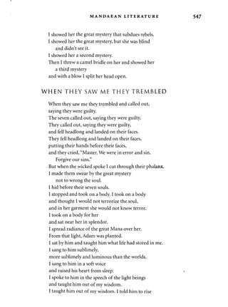 MANDAEAN LITERATURE 547 
I showed her the great mystery that subdues rebels. 
I showed her the great mystery, but she was blind 
and didn't see it. 
I showed her a second mystery. 
Then I threw a camel bridle on her and showed her 
a third mystery 
and with a blow I split her head open. 
WHEN THEY SAW ME THEY TREMBLED 
When they saw me they trembled and called out, 
saying they were guilty. 
The seven called out, saying they were guilty. 
They called out, saying they were guilty, 
and fell headlong and landed on their faces. 
They fell headlong and landed on their faces, 
putting their hands before their faces, 
and they cried, "Master. We were in error and sin. 
Forgive our sins." 
But when the wicked spoke I cut through their phalanx. 
I made them swear by the great mystery 
not to wrong the soul. 
I hid before their seven souls. 
I stopped and took on a body. I took on a body 
and thought I would not terrorize the soul, 
and in her garment she would not know terror. 
I took on a body for her 
and sat near her in splendor. 
I spread radiance of the great Mana over her. 
From that light, Adam was planted. 
I sat by him and taught him what life had stored in me. 
I sang to him sublimely, 
more sublimely and luminous than the worlds. 
I sang to him in a soft voice 
and raised his heart from sleep. 
I spoke to him in the speech of the light beings 
and taught him out of my wisdom. 
I taught him out of my wisdom. I told him to rise 
 