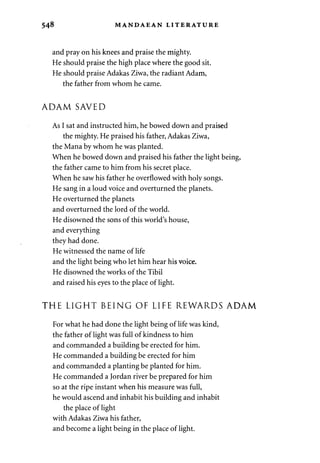 548 MANDAEAN LITERATURE 
and pray on his knees and praise the mighty. 
He should praise the high place where the good sit. 
He should praise Adakas Ziwa, the radiant Adam, 
the father from whom he came. 
ADAM SAVED 
As I sat and instructed him, he bowed down and praised 
the mighty. He praised his father, Adakas Ziwa, 
the Mana by whom he was planted. 
When he bowed down and praised his father the light being, 
the father came to him from his secret place. 
When he saw his father he overflowed with holy songs. 
He sang in a loud voice and overturned the planets. 
He overturned the planets 
and overturned the lord of the world. 
He disowned the sons of this world's house, 
and everything 
they had done. 
He witnessed the name of life 
and the light being who let him hear his voice. 
He disowned the works of the Tibil 
and raised his eyes to the place of light. 
THE LIGHT BEING OF LIFE REWARDS ADAM 
For what he had done the light being of life was kind, 
the father of light was full of kindness to him 
and commanded a building be erected for him. 
He commanded a building be erected for him 
and commanded a planting be planted for him. 
He commanded a Jordan river be prepared for him 
so at the ripe instant when his measure was full, 
he would ascend and inhabit his building and inhabit 
the place of light 
with Adakas Ziwa his father, 
and become a light being in the place of light. 
 