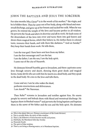 MANDAEAN LITERATURE 549 
JOHN THE BAPTIZERAND JESUS THE SORCERER 
For nine months Nbu Christ30 is in the womb of his mother,31 the virgin, and 
he is hidden there. Then he came out of her body, along with blood and men­strual 
discharge, and grew up at her breasts and sucked her milk. When he was 
grown, he entered the temple of the Jews and became perfect in all wisdom. 
He perverts the Torah and alters its doctrine and all its work. He leads some of 
the descendants of the Jews into error and turns them into god fearers and 
shows them magical forms, which they believe in. He clothes them in colored 
tunic, tonsures their heads, and veils them like darkness.32 And on Sunday33 
they keep their hands from work. He tells them, 
I am the true god. I have been sent here from my father. 
I am the first messenger and I am the last. 
I am the father, I am the son, I am the holy spirit. 
I came out of the city of Nazareth. 
He demeans himself humbly, goes to Jerusalem, and there captivates some 
Jews through sorcery and deceit, showing them great deeds and magical 
forms. Some devils who are with him he inserts in a dead body, and they speak 
in the dead body. He cries to the Jews and tells them, 
Come and see, I am he who wakes the dead, 
performs resurrections and deliverances. 
I am Anosh34 the Nazorean. 
Then Ruha35 screams in Jerusalem and testifies against him. He snares 
people by sorcery and befouls them with blood and menstrual discharge. He 
baptizes them in blocked waters36 and perverts the living baptism and baptizes 
them in the name of the father and the son and the holy spirit. He alienates 
30. Nbu is the planet Mercury (Roman counterpart of the Greek Hermes). 
31. This is actually Ruha, the spirit of false wisdom. 
32. That is, the followers of Jesus become monks and priests. 
33. Habshaba, the Mandaean holy day, Sunday. 
34. Heavenly Enosh. 
35. The spirit of false wisdom. 
36. That is, not living or flowing waters, as in Mandaean baptism. 
 