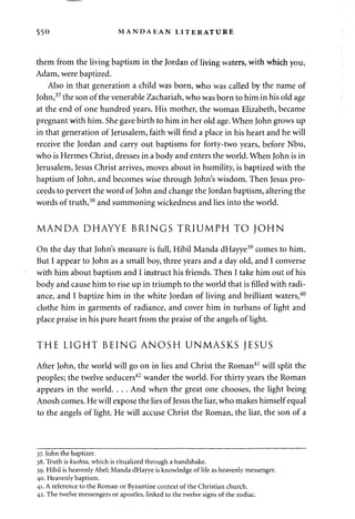 550 MANDAEAN LITERATURE 
them from the living baptism in the Jordan of living waters, with which you, 
Adam, were baptized. 
Also in that generation a child was born, who was called by the name of 
John,37 the son of the venerable Zachariah, who was born to him in his old age 
at the end of one hundred years. His mother, the woman Elizabeth, became 
pregnant with him. She gave birth to him in her old age. When John grows up 
in that generation of Jerusalem, faith will find a place in his heart and he will 
receive the Jordan and carry out baptisms for forty-two years, before Nbu, 
who is Hermes Christ, dresses in a body and enters the world. When John is in 
Jerusalem, Jesus Christ arrives, moves about in humility, is baptized with the 
baptism of John, and becomes wise through John's wisdom. Then Jesus pro­ceeds 
to pervert the word of John and change the Jordan baptism, altering the 
words of truth,38 and summoning wickedness and lies into the world. 
MANDA DHAYYE BRINGS T R I U M P H T O J O HN 
On the day that John's measure is full, Hibil Manda dHayye39 comes to him. 
But I appear to John as a small boy, three years and a day old, and I converse 
with him about baptism and I instruct his friends. Then I take him out of his 
body and cause him to rise up in triumph to the world that is filled with radi­ance, 
and I baptize him in the white Jordan of living and brilliant waters,40 
clothe him in garments of radiance, and cover him in turbans of light and 
place praise in his pure heart from the praise of the angels of light. 
THE L I G H T BEING A N O S H UNMASKS JESUS 
After John, the world will go on in lies and Christ the Roman41 will split the 
peoples; the twelve seducers42 wander the world. For thirty years the Roman 
appears in the world. . . . And when the great one chooses, the light being 
Anosh comes. He will expose the lies of Jesus the liar, who makes himself equal 
to the angels of light. He will accuse Christ the Roman, the liar, the son of a 
37. John the baptizer. 
38. Truth is kushta, which is ritualized through a handshake. 
39. Hibil is heavenly Abel; Manda dHayye is knowledge of life as heavenly messenger. 
40. Heavenly baptism. 
41. A reference to the Roman or Byzantine context of the Christian church. 
42. The twelve messengers or apostles, linked to the twelve signs of the zodiac. 
 