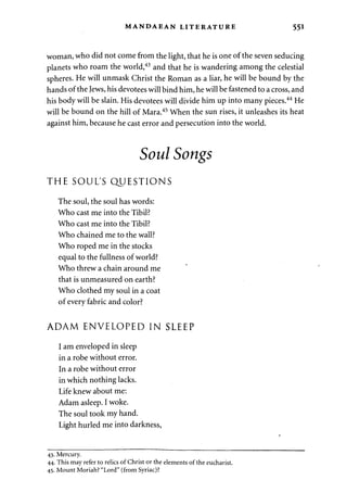 MANDAEAN LITERATURE 551 
woman, who did not come from the light, that he is one of the seven seducing 
planets who roam the world,43 and that he is wandering among the celestial 
spheres. He will unmask Christ the Roman as a liar, he will be bound by the 
hands of the Jews, his devotees will bind him, he will be fastened to a cross, and 
his body will be slain. His devotees will divide him up into many pieces.44 He 
will be bound on the hill of Mara.45 When the sun rises, it unleashes its heat 
against him, because he cast error and persecution into the world. 
Soul Songs 
THE SOUL'S QUESTIONS 
The soul, the soul has words: 
Who cast me into the Tibil? 
Who cast me into the Tibil? 
Who chained me to the wall? 
Who roped me in the stocks 
equal to the fullness of world? 
Who threw a chain around me 
that is unmeasured on earth? 
Who clothed my soul in a coat 
of every fabric and color? 
ADAM ENVELOPED IN SLEEP 
I am enveloped in sleep 
in a robe without error. 
In a robe without error 
in which nothing lacks. 
Life knew about me: 
Adam asleep. I woke. 
The soul took my hand. 
Light hurled me into darkness, 
43. Mercury. 
44. This may refer to relics of Christ or the elements of the eucharist. 
45. Mount Moriah? "Lord" (from Syriac)? 
 