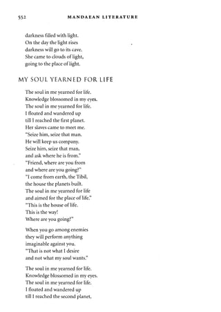 552 MANDAEAN LITERATURE 
darkness filled with light. 
On the day the light rises 
darkness will go to its cave. 
She came to clouds of light, 
going to the place of light. 
MY SOUL YEARNED FOR LIFE 
The soul in me yearned for life. 
Knowledge blossomed in my eyes. 
The soul in me yearned for life. 
I floated and wandered up 
till I reached the first planet. 
Her slaves came to meet me. 
"Seize him, seize that man. 
He will keep us company. 
Seize him, seize that man, 
and ask where he is from." 
"Friend, where are you from 
and where are you going?" 
"I come from earth, the Tibil, 
the house the planets built. 
The soul in me yearned for life 
and aimed for the place of life." 
"This is the house of life. 
This is the way! 
Where are you going?" 
When you go among enemies 
they will perform anything 
imaginable against you. 
"That is not what I desire 
and not what my soul wants." 
The soul in me yearned for life. 
Knowledge blossomed in my eyes. 
The soul in me yearned for life. 
I floated and wandered up 
till I reached the second planet, 
 