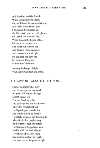 MANDAEAN LITERATURE 
and the third and the fourth. 
When you go among them, 
they will shout the name of death, 
and chain and torment you. 
I floated and wandered up 
the fifth, sixth, and seventh planets 
till I reach the house of life. 
When I reach the house of life, 
life came out to meet me. 
Life came out to meet me 
and dressed me in radiance 
and covered me with light. 
He counted me, gave me 
his number. The good 
came out of his midst. 
Among the lamps of light 
your lamps will float and shine. 
THE SAVIOR TALKS TO THE SOUL 
Soul, if you hear what I say 
and do not oppose my word, 
for you I will throw a bridge 
over the great sea. 
For you I will lay a dam 
and guide you to the watchtower 
where the rebels hold out. 
I will guide you past the fire 
and smoke touching the sky. 
I will take you past the double pits 
where Ruha has dug her way. 
And over that high mountain 
I will smooth the path for you. 
In this wall, this wall of iron, 
I will hack a breach for you, 
hug you with all my strength, 
and take you to the place of light. 
 