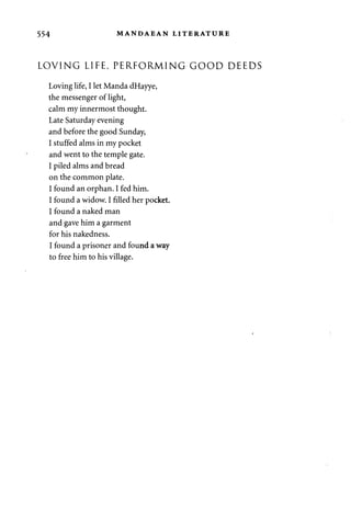 554 MANDAEAN LITERATURE 
LOVING LIFE, PERFORMING GOOD DEEDS 
Loving life, I let Manda dHayye, 
the messenger of light, 
calm my innermost thought. 
Late Saturday evening 
and before the good Sunday, 
I stuffed alms in my pocket 
and went to the temple gate. 
I piled alms and bread 
on the common plate. 
I found an orphan. I fed him. 
I found a widow. I filled her pocket. 
I found a naked man 
and gave him a garment 
for his nakedness. 
I found a prisoner and found a way 
to free him to his village. 
 