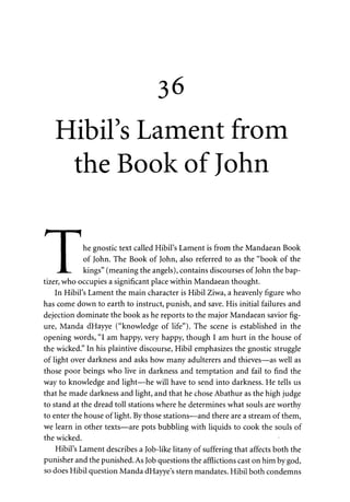 36 
Hibil's Lament from 
the Book of John 
f • i 
I he gnostic text called Hibil's Lament is from the Mandaean Book 
I of John. The Book of John, also referred to as the "book of the 
_JL_. kings" (meaning the angels), contains discourses of John the bap-tizer, 
who occupies a significant place within Mandaean thought. 
In Hibil's Lament the main character is Hibil Ziwa, a heavenly figure who 
has come down to earth to instruct, punish, and save. His initial failures and 
dejection dominate the book as he reports to the major Mandaean savior fig­ure, 
Manda dHayye ("knowledge of life"). The scene is established in the 
opening words, "I am happy, very happy, though I am hurt in the house of 
the wicked." In his plaintive discourse, Hibil emphasizes the gnostic struggle 
of light over darkness and asks how many adulterers and thieves—as well as 
those poor beings who live in darkness and temptation and fail to find the 
way to knowledge and light—he will have to send into darkness. He tells us 
that he made darkness and light, and that he chose Abathur as the high judge 
to stand at the dread toll stations where he determines what souls are worthy 
to enter the house of light. By those stations—and there are a stream of them, 
we learn in other texts—are pots bubbling with liquids to cook the souls of 
the wicked. 
Hibil's Lament describes a Job-like litany of suffering that affects both the 
punisher and the punished. As Job questions the afflictions cast on him by god, 
so does Hibil question Manda dHayye's stern mandates. Hibil both condemns 
 