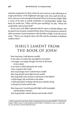 556 MANDAEAN LITERATURE 
and feels compassion for those whom he must send on to the toll keepers to 
weigh and destroy: of the frightened and eager souls who reach the toll sta­tions, 
only one or two among ten thousand will rise to the house of light. Hibil 
is weary of his duty to punish multitudes of unredeemables. Rather than 
harm, he would save. "When will they give up killing?" he asks. "When will 
combat fade, and my heart heal?" 
By the tract's end, Hibil is pleased with his report to Manda dHayye, and 
his speech rises in poetic transport before those virtuous humans to whom he 
offers ascension to and communion with the father of light. As for the rest, he 
states, "There is no rising for those who fall, and the mountain of darkness 
swallows them." 
HIBIL'S LAMENT FROM 
THE BOOK OF JOHN1 
How long must I sink between worlds? 
In the name of a better life, may light be everywhere. 
I am happy, very happy, though I am hurt in the house 
of the wicked. 
In my heart I will be pleased by the works 
I have created in this world. 
How much longer must I sink between worlds? 
How long should I pour light into the world? 
How long shall I raise treasure to the house of the leaders? 
I will be happy! My soul looks to the father. 
I will be pleased by working with the poor and the young. 
I will quiet my heart and be calm. 
How long must I nourish powerful light world messengers 
and the leaders' rhetoric? 
How long should I combat demons and murder rebels? 
i. Hibil's Lament from the Book of John: translated by Jorunn Jacobsen Buckley ("Professional 
Fatigue: 'Hibil's Lament' in the Mandaean Book of John," Le Museon no, nos. 3-4 [1997], pp. 
367-81); revised in verse by Willis Barnstone. 
 