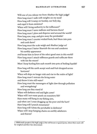 MANDAEAN LITERATURE 
Will one of you release me from Abathur the high judge? 
How long must I walk with weights on my neck? 
How long will I tramp on Sunday, our holy day, 
and expel it from existence? 
When will I bring authority to the tollhouses?2 
How long must I tame stallions and harness them? 
How long must I plow and disperse seed around the world? 
How long sow, reap, and give away the perishable? 
How long must I counter wicked fools, hurl them into pots 
and cook them? 
How long must the scale weigh and Abathur judge us? 
How long must I batter Shamish the sun and condemn 
his earthly appearance 
and berate him in favor of the select good ones in this world? 
How long must I attack tollhouse guards and suffocate them 
with Sin the moon? 
Must I keep hurling him each month into pots of boiling liquids? 
How long will the earth accept seed and fruit dropped across 
horizons? 
When will ships no longer sink and rise to the realm of light? 
How long must I restrain the living water 
and throw it into still water? 
How long must the messengers of light claw through pollution 
and wrongdoing? 
How long can they stand it? 
When will darkness end and light come? 
When will I not waste pearls on transitory life? 
How many will hang in my fishing nets, 
and when can I cease dragging up the poor and the hurt? 
How long will I punch mountains? 
How long will I dress the perishable in darkness? 
When will I stop hanging chains on earthly adulterers 
and thieves? 
2. Hibil sends people to the high judge at the toll houses or guard posts, where their souls will 
be weighed and their fate determined. 
 