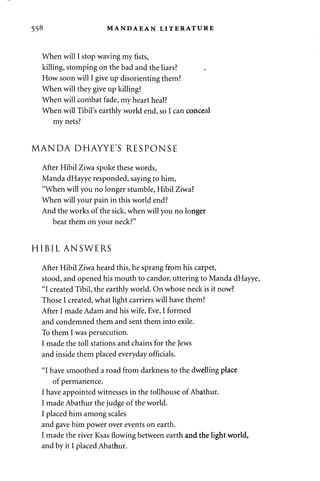 558 MANDAEAN LITERATURE 
When will I stop waving my fists, 
killing, stomping on the bad and the liars? 
How soon will I give up disorienting them? 
When will they give up killing? 
When will combat fade, my heart heal? 
When will Tibil's earthly world end, so I can conceal 
my nets? 
MANDA DHAYYE'S RESPONSE 
After Hibil Ziwa spoke these words, 
Manda dHayye responded, saying to him, 
"When will you no longer stumble, Hibil Ziwa? 
When will your pain in this world end? 
And the works of the sick, when will you no longer 
bear them on your neck?" 
HIBIL ANSWERS 
After Hibil Ziwa heard this, he sprang from his carpet, 
stood, and opened his mouth to candor, uttering to Manda dHayye, 
"I created Tibil, the earthly world. On whose neck is it now? 
Those I created, what light carriers will have them? 
After I made Adam and his wife, Eve, I formed 
and condemned them and sent them into exile. 
To them I was persecution. 
I made the toll stations and chains for the Jews 
and inside them placed everyday officials. 
"I have smoothed a road from darkness to the dwelling place 
of permanence. 
I have appointed witnesses in the tollhouse of Abathur. 
I made Abathur the judge of the world. 
I placed him among scales 
and gave him power over events on earth. 
I made the river Ksas flowing between earth and the light world, 
and by it I placed Abathur. 
 