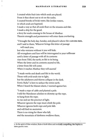 < MANDAEAN LITERATURE 559 
I created white fruit into which souls are placed. 
From it they shoot out to sit on the scales. 
I created brooks of brisk water, like Jordan waters, 
in which souls are baptized. 
I made a way so that all souls float on the streams and rise. 
I made a ship for the good, 
a ferry for souls crossing to the house of Abathur. 
Therein strength and permanence will enter them everlasting. 
"I brought the holy day, Sunday, and placed it above the customs men, 
and I said to them, 'Whoever brings this letter of passage 
will reach you, 
but who ventures without it you will hide. 
All wrongdoers and liars will be interrogated in your tollhouse 
until a letter of passage with all its contents 
rises from Tibil, the earth, to life in its being. 
When the letter and its contents ascend to life, 
a letter from life will come. 
When it reaches Abathur they will ascend.' 
"I made works and death and life in the world. 
Those with avid souls rise to light, 
but the adulterers and thieves collapse in the dark. 
Erotic Ruha3 is here to seduce the entire earth. 
When I heard the blatant alarm, I warned against her. 
"I made a rope of cable and planted a pole. 
I told the Mandaean scholars to shimmy up the rope, 
to hang from the rope; 
to rise and see the precinct of light. 
Whoever ignores the rope must climb the pole. 
Whoever ignores both rope and pole falls 
and will find no ascension. 
There is no rising for those who fall, 
and the mountain of darkness swallows them. 
3. As the spirit of false wisdom, Ruha is both fallen and erotically compelling, like Sophia in 
some gnostic texts. 
 