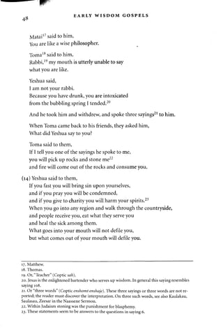 Q EARLY WISDOM GOSPELS 
40 
Matai17 said to him, 
You are like a wise philosopher. 
Toma18 said to him, 
Rabbi,19 my mouth is utterly unable to say 
what you are like. 
Yeshua said, 
I am not your rabbi. 
Because you have drunk, you are intoxicated 
from the bubbling spring I tended.20 
And he took him and withdrew, and spoke three sayings21 to him. 
When Toma came back to his friends, they asked him, 
What did Yeshua say to you? 
Toma said to them, 
If I tell you one of the sayings he spoke to me, 
you will pick up rocks and stone me22 
and fire will come out of the rocks and consume you. 
(14) Yeshua said to them, 
If you fast you will bring sin upon yourselves, 
and if you pray you will be condemned, 
and if you give to charity you will harm your spirits.23 
When you go into any region and walk through the countryside, 
and people receive you, eat what they serve you 
and heal the sick among them. 
What goes into your mouth will not defile you, 
but what comes out of your mouth will defile you. 
17. Matthew. 
18. Thomas. 
19. Or, "Teacher" (Coptic sah). 
20. Jesus is the enlightened bartender who serves up wisdom. In general this saying resembles 
saying 108. 
21. Or "three words" (Coptic enshomt enshaje). These three sayings or three words are not re­ported; 
the reader must discover the interpretation. On three such words, see also Kaulakau, 
Saulasau, Zeesar in the Naassene Sermon. 
22. Within Judaism stoning was the punishment for blasphemy. 
23. These statements seem to be answers to the questions in saying 6. 
 