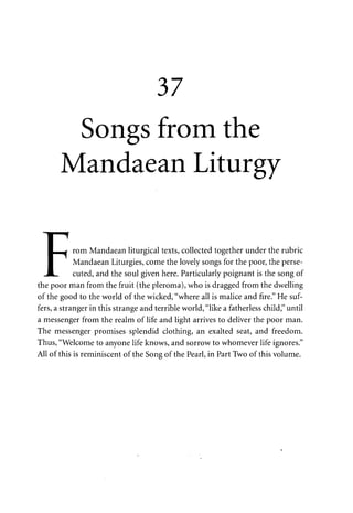 37 
Songs from the 
Mandaean Liturgy 
• i 
LHHI rom Mandaean liturgical texts, collected together under the rubric 
I Mandaean Liturgies, come the lovely songs for the poor, the perse- 
J L . cuted, and the soul given here. Particularly poignant is the song of 
the poor man from the fruit (the pleroma), who is dragged from the dwelling 
of the good to the world of the wicked, "where all is malice and fire." He suf­fers, 
a stranger in this strange and terrible world, "like a fatherless child," until 
a messenger from the realm of life and light arrives to deliver the poor man. 
The messenger promises splendid clothing, an exalted seat, and freedom. 
Thus, "Welcome to anyone life knows, and sorrow to whomever life ignores." 
All of this is reminiscent of the Song of the Pearl, in Part Two of this volume. 
 