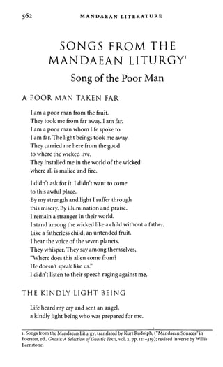 562 MANDAEAN LITERATURE 
SONGS FROM THE 
MANDAEAN LITURGY1 
Song of the Poor Man 
A POOR MAN TAKEN FAR 
I am a poor man from the fruit. 
They took me from far away. I am far. 
I am a poor man whom life spoke to. 
I am far. The light beings took me away. 
They carried me here from the good 
to where the wicked live. 
They installed me in the world of the wicked 
where all is malice and fire. 
I didn't ask for it. I didn't want to come 
to this awful place. 
By my strength and light I suffer through 
this misery. By illumination and praise. 
I remain a stranger in their world. 
I stand among the wicked like a child without a father. 
Like a fatherless child, an untended fruit. 
I hear the voice of the seven planets. 
They whisper. They say among themselves, 
"Where does this alien come from? 
He doesn't speak like us." 
I didn't listen to their speech raging against me. 
THE KINDLY LIGHT BEING 
Life heard my cry and sent an angel, 
a kindly light being who was prepared for me. 
i. Songs from the Mandaean Liturgy; translated by Kurt Rudolph, ("Mandaean Sources" in 
Foerster, ed., Gnosis: A Selection of Gnostic Texts, vol. 2, pp. 121-319); revised in verse by Willis 
Barnstone. 
 