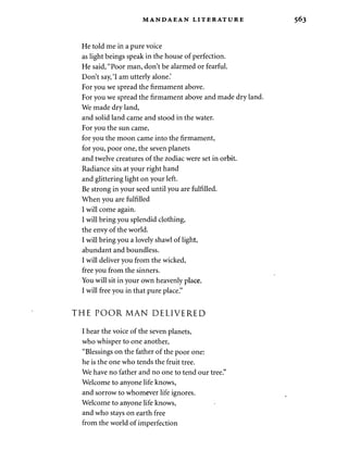MANDAEAN LITERATURE 
He told me in a pure voice 
as light beings speak in the house of perfection. 
He said, "Poor man, don't be alarmed or fearful. 
Don't say, 'I am utterly alone.' 
For you we spread the firmament above. 
For you we spread the firmament above and made dry land. 
We made dry land, 
and solid land came and stood in the water. 
For you the sun came, 
for you the moon came into the firmament, 
for you, poor one, the seven planets 
and twelve creatures of the zodiac were set in orbit. 
Radiance sits at your right hand 
and glittering light on your left. 
Be strong in your seed until you are fulfilled. 
When you are fulfilled 
I will come again. 
I will bring you splendid clothing, 
the envy of the world. 
I will bring you a lovely shawl of light, 
abundant and boundless. 
I will deliver you from the wicked, 
free you from the sinners. 
You will sit in your own heavenly place. 
I will free you in that pure place." 
THE POOR MAN DELIVERED 
I hear the voice of the seven planets, 
who whisper to one another, 
"Blessings on the father of the poor one: 
he is the one who tends the fruit tree. 
We have no father and no one to tend our tree." 
Welcome to anyone life knows, 
and sorrow to whomever life ignores. 
Welcome to anyone life knows, 
and who stays on earth free 
from the world of imperfection 
 