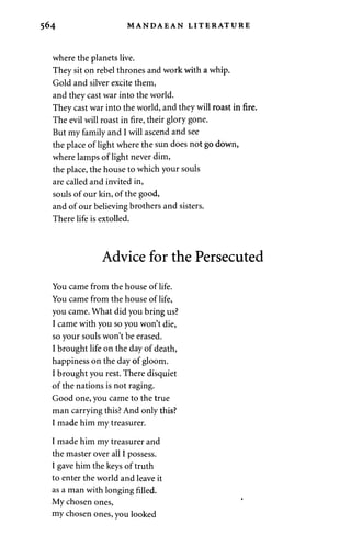 564 MANDAEAN LITERATURE 
where the planets live. 
They sit on rebel thrones and work with a whip. 
Gold and silver excite them, 
and they cast war into the world. 
They cast war into the world, and they will roast in fire. 
The evil will roast in fire, their glory gone. 
But my family and I will ascend and see 
the place of light where the sun does not go down, 
where lamps of light never dim, 
the place, the house to which your souls 
are called and invited in, 
souls of our kin, of the good, 
and of our believing brothers and sisters. 
There life is extolled. 
Advice for the Persecuted 
You came from the house of life. 
You came from the house of life, 
you came. What did you bring us? 
I came with you so you won't die, 
so your souls won't be erased. 
I brought life on the day of death, 
happiness on the day of gloom. 
I brought you rest. There disquiet 
of the nations is not raging. 
Good one, you came to the true 
man carrying this? And only this? 
I made him my treasurer. 
I made him my treasurer