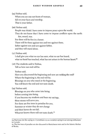 EARLY WISDOM GOSPELS 49 
(15) Yeshua said, 
When you see one not born of woman, 
fall on your faces and worship. 
That is your father. 
(16) Yeshua said, 
People may think I have come to impose peace upon the world. 
They do not know that I have come to impose conflicts upon the earth: 
fire, sword, war. 
For there will be five in a house. 
There will be three against two and two against three, 
father against son and son against father, 
and they will stand alone. 
(17) Yeshua said, 
I shall give you what no eye has seen, what no ear has heard, 
what no hand has touched, what has not arisen in the human heart.24 
(18) The students said to Yeshua, 
Tell us how our end will be. 
Yeshua said, 
Have you discovered the beginning and now are seeking the end? 
Where the beginning is, the end will be. 
Blessings on you who stand at the beginning. 
You will know the end and not taste death. 
(19) Yeshua said, 
Blessings on you who came into being 
before coming into being. 
If you become my students and hear my sayings, 
these stones will serve you. 
For there are five trees in paradise for you. 
Summer or winter they do not change 
and their leaves do not fall. 
Whoever knows them will not taste death.25 
24. Paul may cite this saying in 1 Corinthians 2:9 as a wisdom saying in use among enthusiasts 
in Corinth. 
25. The five trees of paradise are also discussed in Manichaean texts and in the Islamic Mother 
of Books. 
 