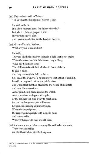 50 EARLY WISDOM GOSPELS 
(20) The students said to Yeshua, 
Tell us what the kingdom of heaven is like. 
He said to them, 
It is like a mustard seed, the tiniest of seeds,26 
but when it falls on prepared soil, 
it produces a great plant 
and becomes a shelter for the birds of heaven. 
(21) Miryam27 said to Yeshua, 
What are your students like? 
He said, 
They are like little children living in a field that is not theirs. 
When the owners of the field come, they will say, 
"Give our field back to us." 
The children take off their clothes in front of them 
to give it back, 
and they return their field to them. 
So I say, if the owner of a house knows that a thief is coming, 
he will be on guard before the thief arrives 
and will not let the thief break into the house of his estate 
and steal his possessions. 
As for you, be on guard against the world. 
Arm yourselves with great strength, 
or the robbers will find a way to reach you, 
for the trouble you expect will come. 
Let someone among you understand. 
When the crop ripened, 
the reaper came quickly with sickle in hand 
and harvested it. 
Whoever has ears to hear should hear. 
(22) Yeshua saw some babies nursing. He said to his students, 
These nursing babies 
are like those who enter the kingdom. 
26. Or, "a mustard seed. It is the tiniest of seeds." 
27. Mary. 
 