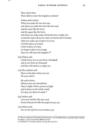 EARLY WISDOM GOSPELS 51 
They said to him, 
Then shall we enter the kingdom as babies? 
Yeshua said to them, 
When you make the two into one, 
and when you make the inner like the outer 
and the outer like the inner 
and the upper like the lower, 
and when you make male and female into a single one, 
so that the male will not be male nor the female be female, 
when you make eyes in place of an eye, 
a hand in place of a hand, 
a foot in place of a foot, 
an image in place of an image, 
then you will enter the kingdom.28 
(23) Yeshua said, 
I shall choose you as one from a thousand 
and as two from ten thousand 
and they will stand as a single one. 
(24) His students said, 
Show us the place where you are. 
We must seek it. 
He said to them, 
Whoever has ears should hear. 
There is light within a person of light 
and it shines on the whole world. 
If it does not shine it is dark.29 
(25) Yeshua said, 
Love your brother like your soul. 
Protect that person like the pupil of your eye. 
(26) Yeshua said, 
You see the speck in your brother's eye 
28. This is a statement of human transformation. The transformation of genders also is treated 
in saying 114, but in somewhat different terms. 
29. Instead of "it" in these clauses, we may also read "he." 
 