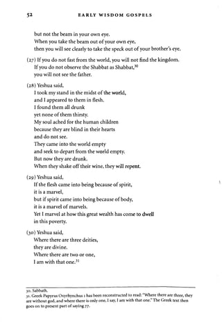 52 EARLY WISDOM GOSPELS 
but not the beam in your own eye. 
When you take the beam out of your own eye, 
then you will see clearly to take the speck out of your brother's eye. 
(27) If you do not fast from the world, you will not find the kingdom. 
If you do not observe the Shabbat as Shabbat,30 
you will not see the father. 
(28) Yeshua said, 
I took my stand in the midst of the world, 
and I appeared to them in flesh. 
I found them all drunk 
yet none of them thirsty. 
My soul ached for the human children 
because they are blind in their hearts 
and do not see. 
They came into the world empty 
and seek to depart from the world empty. 
But now they are drunk. 
When they shake off their wine, they will repent. 
(29) Yeshua said, 
If the flesh came into being because of spirit, 
it is a marvel, 
but if spirit came into being because of body, 
it is a marvel of marvels. 
Yet I marvel at how this great wealth has come to dwell 
in this poverty. 
(30) Yeshua said, 
Where there are three deities, 
they are divine. 
Where there are two or one, 
I am with that one.31 
30. Sabbath. 
31. Greek Papyrus Oxyrhynchus 1 has been reconstructed to read: "Where there are three, they 
are without god, and where there is only one, I say, I am with that one." The Greek text then 
goes on to present part of saying 77. 
 
