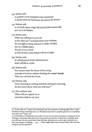EARLY WISDOM GOSPELS 
(31) Yeshua said, 
A prophet is not accepted in the hometown. 
A doctor does not heal those who know the doctor. 
(32) Yeshua said, 
A city built upon a high hill and fortified cannot fall, 
nor can it be hidden. 
(33) Yeshua said, 
What you will hear in your ear 
in the other ear32 proclaim from your rooftops. 
No one lights a lamp and puts it under a basket, 
nor in a hidden place. 
You put it on a stand 
so that all who come and go will see its light. 
(34) Yeshua said, 
If a blind person leads a blind person, 
both will fall in a hole. 
(35) Yeshua said, 
You cannot enter the house of the strong 
and take it by force without binding the owner's hands. 
Then you can loot the house. 
(36) Yeshua said, 
From morning to evening and from evening to morning, 
do not worry about what you will wear.33 
(37) His students said, 
When will you appear to us 
and when shall we see you? 
32. "In the other ear" (Coptic hem pkemaaje) may be an instance of dittography (that is, inad­vertently 
writing something twice), or the phrase may refer to another person's ear or perhaps 
even one's own "inner" ear. 
33. Greek Papyrus Oxyrhynchus 655 reads: "Do not worry, from morning to evening nor from 
evening to morning, either about your food, what you will eat, or about your clothing, what 
you will wear. You are much better than the lilies, which do not card or spin. And since you 
have one change of clothing,... y o u . . . ? Who might add to your stature? That is the one who 
will give you your garment." 
 