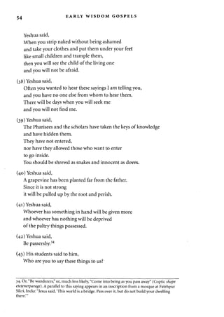 54 EARLY WISDOM GOSPELS 
Yeshua said, 
When you strip naked without being ashamed 
and take your clothes and put them under your feef 
like small children and trample them, 
then you will see the child of the living one 
and you will not be afraid. 
(38) Yeshua said, 
Often you wanted to hear these sayings I am telling you, 
and you have no one else from whom to hear them. 
There will be days when you will seek me 
and you will not find me. 
(39) Yeshua said, 
The Pharisees and the scholars have taken the keys of knowledge 
and have hidden them. 
They have not entered, 
nor have they allowed those who want to enter 
to go inside. 
You should be shrewd as snakes and innocent as doves. 
(40) Yeshua said, 
A grapevine has been planted far from the father. 
Since it is not strong 
it will be pulled up by the root and perish. 
(41) Yeshua said, 
Whoever has something in hand will be given more 
and whoever has nothing will be deprived 
of the paltry things possessed. 
(42) Yeshua said, 
Be passersby.34 
(43) His students said to him, 
Who are you to say these things to us? 
34. Or, "Be wanderers," or, much less likely, "Come into being as you pass away" (Coptic shope 
etetenerparage). A parallel to this saying appears in an inscription from a mosque at Fatehpur 
Sikri, India: "Jesus said, 'This world is a bridge. Pass over it, but do not build your dwelling 
there."' 
 