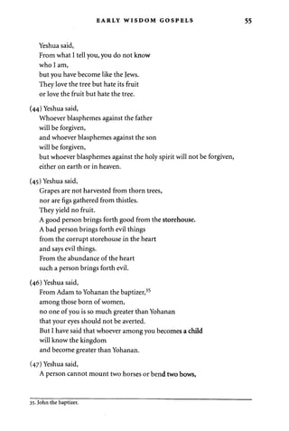 EARLY WISDOM GOSPELS 55 
Yeshua said, 
From what I tell you, you do not know 
who I am, 
but you have become like the Jews. 
They love the tree but hate its fruit 
or love the fruit but hate the tree. 
(44) Yeshua said, 
Whoever blasphemes against the father 
will be forgiven, 
and whoever blasphemes against the son 
will be forgiven, 
but whoever blasphemes against the holy spirit will not be forgiven, 
either on earth or in heaven. 
(45) Yeshua said, 
Grapes are not harvested from thorn trees, 
nor are figs gathered from thistles. 
They yield no fruit. 
A good person brings forth good from the storehouse. 
A bad person brings forth evil things 
from the corrupt storehouse in the heart 
and says evil things. 
From the abundance of the heart 
such a person brings forth evil. 
(46) Yeshua said, 
From Adam to Yohanan the baptizer,35 
among those born of women, 
no one of you is so much greater than Yohanan 
that your eyes should not be averted. 
But I have said that whoever among you becomes a child 
will know the kingdom 
and become greater than Yohanan. 
(47) Yeshua said, 
A person cannot mount two horses or bend two bows, 
35. John the baptizer. 
 