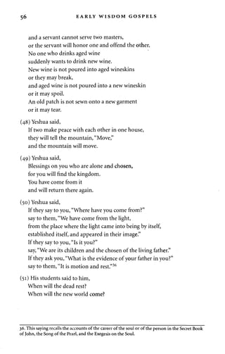 56 EARLY WISDOM GOSPELS 
and a servant cannot serve two masters, 
or the servant will honor one and offend the other. 
No one who drinks aged wine 
suddenly wants to drink new wine. 
New wine is not poured into aged wineskins 
or they may break, 
and aged wine is not poured into a new wineskin 
or it may spoil. 
An old patch is not sewn onto a new garment 
or it may tear. 
(48) Yeshua said, 
If two make peace with each other in one house, 
they will tell the mountain, "Move," 
and the mountain will move. 
(49) Yeshua said, 
Blessings on you who are alone and chosen, 
for you will find the kingdom. 
You have come from it 
and will return there again. 
(50) Yeshua said, 
If they say to you, "Where have you come from?" 
say to them, "We have come from the light, 
from the place where the light came into being by itself, 
established itself, and appeared in their image." 
If they say to you, "Is it you?" 
say, "We are its children and the chosen of the living father." 
If they ask you, "What is the evidence of your father in you?" 
say to them, "It is motion and rest."36 
(51) His students said to him, 
When will the dead rest? 
When will the new world come? 
36. This saying recalls the accounts of the career of the soul or of the person in the Secret Book 
of John, the Song of the Pearl, and the Exegesis on the Soul. 
 