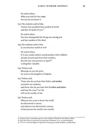 EARLY WISDOM GOSPELS 57 
He said to them, 
What you look for has come 
but you do not know it. 
(52) His students said to him, 
Twenty-four prophets have spoken in Israel 
and they all spoke of you.37 
He said to them, 
You have disregarded the living one among you 
and have spoken of the dead. 
(53) His students said to him, 
Is circumcision useful or not? 
He said to them, 
If it were useful, fathers would produce their children 
already circumcised from their mothers. 
But the true circumcision in spirit38 
is altogether valuable. 
(54) Yeshua said, 
Blessings on you the poor, 
for yours is the kingdom of heaven. 
(55) Yeshua said, 
Those who do not hate their father and mother 
cannot be my students, 
and those who do not hate their brothers and sisters 
and bear the cross39 as I do 
will not be worthy of me. 
(56) Yeshua said, 
Whoever has come to know the world 
has discovered a carcass, 
and whoever has discovered a carcass, 
of that person the world is not worthy. 
37. Twenty-four is sometimes given as the number of books in the Hebrew Bible. 
38. Paul also refers to spiritual circumcision in Romans 2:25-29 and elsewhere. 
39. This is a common figure of speech for bearing up under burdens or difficulties. 
 