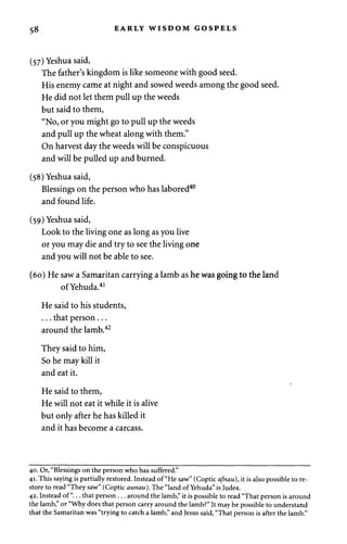58 EARLY WISDOM GOSPELS 
(57) Yeshua said, 
The father's kingdom is like someone with good seed. 
His enemy came at night and sowed weeds among the good seed. 
He did not let them pull up the weeds 
but said to them, 
"No, or you might go to pull up the weeds 
and pull up the wheat along with them." 
On harvest day the weeds will be conspicuous 
and will be pulled up and burned. 
(58) Yeshua said, 
Blessings on the person who has labored40 
and found life. 
(59) Yeshua said, 
Look to the living one as long as you live 
or you may die and try to see the living one 
and you will not be able to see. 
(60) He saw a Samaritan carrying a lamb as he was going to the land 
ofYehuda.41 
He said to his students, 
. . . that person . .. 
around the lamb.42 
They said to him, 
So he may kill it 
and eat it. 
He said to them, 
He will not eat it while it is alive 
but only after he has killed it 
and it has become a carcass. 
40. Or, "Blessings on the person who has suffered." 
41. This saying is partially restored. Instead of "He saw" (Coptic afnau), it is also possible to re­store 
to read "They saw" (Coptic aunau). The "land ofYehuda" is Judea. 
42. Instead of"... that person . . . around the lamb," it is possible to read "That person is around 
the lamb," or "Why does that person carry around the lamb?" It may be possible to understand 
that the Samaritan was "trying to catch a lamb," and Jesus said, "That person is after the lamb." 
 