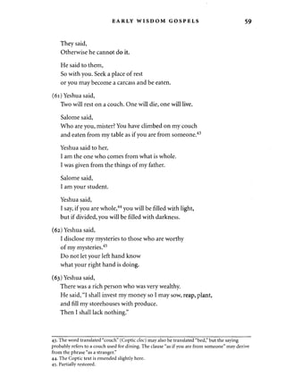 EARLY WISDOM GOSPELS 59 
They said, 
Otherwise he cannot do it. 
He said to them, 
So with you. Seek a place of rest 
or you may become a carcass and be eaten. 
(61) Yeshua said, 
Two will rest on a couch. One will die, one will live. 
Salome said, 
Who are you, mister? You have climbed on my couch 
and eaten from my table as if you are from someone.43 
Yeshua said to her, 
I am the one who comes from what is whole. 
I was given from the things of my father. 
Salome said, 
I am your student. 
Yeshua said, 
I say, if you are whole,44 you will be filled with light, 
but if divided, you will be filled with darkness. 
(62) Yeshua said, 
I disclose my mysteries to those who are worthy 
of my mysteries.45 
Do not let your left hand know 
what your right hand is doing. 
(63) Yeshua said, 
There was a rich person who was very wealthy. 
He said, "I shall invest my money so I may sow, reap, plant, 
and fill my storehouses with produce. 
Then I shall lack nothing." 
43. The word translated "couch" (Coptic doc) may also be translated "bed," but the saying 
probably refers to a couch used for dining. The clause "as if you are from someone" may derive 
from the phrase "as a stranger." 
44. The Coptic text is emended slightly here. 
45. Partially restored. 
 