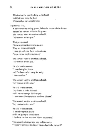 6o EARLY WISDOM GOSPELS 
This is what he was thinking in his heart, 
but that very night he died. 
Whoever has ears should hear. 
(64) Yeshua said, 
A person was receiving guests. When he prepared the dinner 
he sent his servant to invite the guests. 
The servant went to the first and said, 
"My master invites you." 
That person said, 
"Some merchants owe me money. 
They are coming tonight. 
I must go and give them instructions. 
Please excuse me from dinner." 
The servant went to another and said, 
"My master invites you." 
He said to the servant, 
"I have bought a house 
and I've been called away for a day. 
I have no time." 
The servant went to another and said, 
"My master invites you." 
He said to the servant, 
"My friend is to be married 
and I am to arrange the banquet. 
I can't come. Please excuse me from dinner." 
The servant went to another and said, 
"My master invites you." 
He said to the servant, 
"I have bought an estate 
and I am going to collect rent. 
I shall not be able to come. Please excuse me." 
The servant returned and said to his master, 
"Those you invited to dinner have asked to be excused." 
 