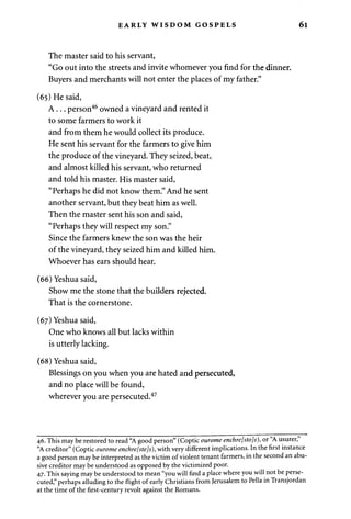 EARLY WISDOM GOSPELS 61 
The master said to his servant, 
"Go out into the streets and invite whomever you find for the dinner. 
Buyers and merchants will not enter the places of my father." 
(65) He said, 
A . . . person46 owned a vineyard and rented it 
to some farmers to work it 
and from them he would collect its produce. 
He sent his servant for the farmers to give him 
the produce of the vineyard. They seized, beat, 
and almost killed his servant, who returned 
and told his master. His master said, 
"Perhaps he did not know them." And he sent 
another servant, but they beat him as well. 
Then the master sent his son and said, 
"Perhaps they will respect my son." 
Since the farmers knew the son was the heir 
of the vineyard, they seized him and killed him. 
Whoever has ears should hear. 
(66) Yeshua said, 
Show me the stone that the builders rejected. 
That is the cornerstone. 
(67) Yeshua said, 
One who knows all but lacks within 
is utterly lacking. 
(68) Yeshua said, 
Blessings on you when you are hated and persecuted, 
and no place will be found, 
wherever you are persecuted.47 
46. This may be restored to read "A good person" (Coptic ourome enchre[sto]s), or "A usurer," 
"A creditor" (Coptic ourome enchre[ste]s), with very different implications. In the first instance 
a good person may be interpreted as the victim of violent tenant farmers, in the second an abu­sive 
creditor may be understood as opposed by the victimized poor. 
47. This saying may be understood to mean "you will find a place where you will not be perse­cuted," 
perhaps alluding to the flight of early Christians from Jerusalem to Pella in Transjordan 
at the time of the first-century revolt against the Romans. 
 