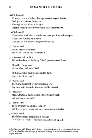 62 EARLY WISDOM GOSPELS 
(69) Yeshuasaid, 
Blessings on you who have been persecuted in your hearts. 
Only you truly know the father. 
Blessings on you who are hungry 
that the stomach of someone else in want may be filled. 
(70) Yeshuasaid, 
If you bring forth what is within you, what you have will save you. 
If you have nothing within you, 
what you do not have within you will kill you. 
(71) Yeshua said, 
I shall destroy this house 
and no one will be able to rebuild it. 
(72) Someone said to him, 
Tell my brothers to divide my father's possessions with me. 
He said to the person, 
Mister, who made me a divider? 
He turned to his students and said to them, 
I am not a divider, am I? 
(73) Yeshua said, 
The harvest is large but the workers are few. 
Beg the master to send out workers to the harvest. 
(74) He said,48 
Master, there are many around the drinking trough 
but nothing in the well.49 
(75) Yeshuasaid, 
There are many standing at the door 
but those who are alone will enter the wedding chamber. 
(76) Yeshuasaid, 
The father's kingdom is like a merchant 
who owned a supply of merchandise and found a pearl. 
48. Or, "Someone said" (Coptic pejaf). Sayings 73-75 most likely should be read as a small dialogue. 
49. The word well is emended slightly. Instead of "nothing" it is also possible to read "no one" 
(Coptic men laau). 
 