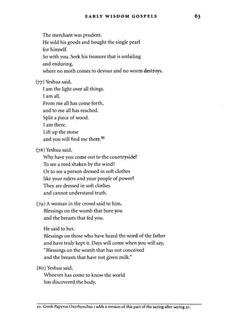 EARLY WISDOM GOSPELS 
The merchant was prudent. 
He sold his goods and bought the single pearl 
for himself. 
So with you. Seek his treasure that is unfailing 
and enduring, 
where no moth comes to devour and no worm destroys. 
(77) Yeshua said, 
I am the light over all things. 
I am all. 
From me all has come forth, 
and to me all has reached. 
Split a piece of wood. 
I am there. 
Lift up the stone 
and you will find me there.50 
(78) Yeshua said, 
Why have you come out to the countryside? 
To see a reed shaken by the wind? 
Or to see a person dressed in soft clothes 
like your rulers and your people of power? 
They are dressed in soft clothes 
and cannot understand truth. 
(79) A woman in the crowd said to him, 
Blessings on the womb that bore you 
and the breasts that fed you. 
He said to her, 
Blessings on those who have heard the word of the father 
and have truly kept it. Days will come when you will say, 
"Blessings on the womb that has not conceived 
and the breasts that have not given milk." 
(80) Yeshua said, 
Whoever has come to know the world 
has discovered the body, 
50. Greek Papyrus Oxyrhynchus 1 adds a version of this part of the saying after saying 30. 
 