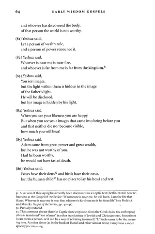 64 EARLY WISDOM GOSPELS 
and whoever has discovered the body, 
of that person the world is not worthy. 
(81) Yeshua said, 
Let a person of wealth rule, 
and a person of power renounce it. 
(82) Yeshua said, 
Whoever is near me is near fire, 
and whoever is far from me is far from the kingdom.51 
(83) Yeshua said, 
You see images, 
but the light within them is hidden in the image 
of the father's light. 
He will be disclosed, 
but his image is hidden by his light. 
(84) Yeshua said, 
When you see your likeness you are happy. 
But when you see your images that came into being before you 
and that neither die nor become visible, 
how much you will bear! 
(85) Yeshua said, 
Adam came from great power and great wealth, 
but he was not worthy of you. 
Had he been worthy, 
he would not have tasted death. 
(86) Yeshua said, 
Foxes have their dens52 and birds have their nests, 
but the human child53 has no place to lay his head and rest. 
51. A version of this saying has recently been discovered in a Coptic text (Berlin 22220) now re­ferred 
to as the Gospel of the Savior: "If someone is near me, he will burn. I am the fire that 
blazes. Whoever is near me is near fire; whoever is far from me is far from life" (see Hedrick 
and Mirecki, Gospel of the Savior, pp. 40-41).  
52. Partially restored. 
53. This common phrase (here in Coptic shere emprome, from the Greek huios tou anthropou) 
often is translated "son of man" in other translations of Jewish and Christian texts. Sometimes 
it can mean a person, or it can be a way of referring to oneself, "I." Such seems to be the mean­ing 
here. At other times (as in the book of Daniel and other similar texts) it may have a more 
apocalyptic meaning. 
 
