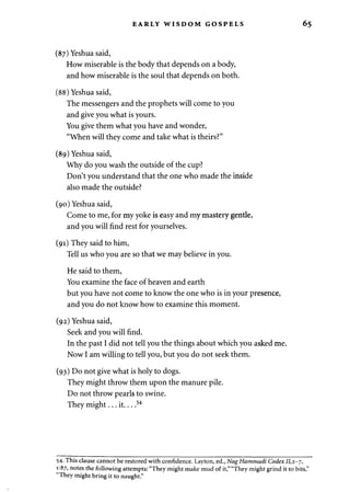 EARLY WISDOM GOSPELS 
(87) Yeshua said, 
How miserable is the body that depends on a body, 
and how miserable is the soul that depends on both. 
(88) Yeshua said, 
The messengers and the prophets will come to you 
and give you what is yours. 
You give them what you have and wonder, 
"When will they come and take what is theirs?" 
(89) Yeshua said, 
Why do you wash the outside of the cup? 
Don't you understand that the one who made the inside 
also made the outside? 
(90) Yeshua said, 
Come to me, for my yoke is easy and my mastery gentle, 
and you will find rest for yourselves. 
(91) They said to him, 
Tell us who you are so that we may believe in you. 
He said to them, 
You examine the face of heaven and earth 
but you have not come to know the one who is in your presence, 
and you do not know how to examine this moment. 
(92) Yeshua said, 
Seek and you will find. 
In the past I did not tell you the things about which you asked me. 
Now I am willing to tell you, but you do not seek them. 
(93) Do not give what is holy to dogs. 
They might throw them upon the manure pile. 
Do not throw pearls to swine. 
They might... it 54 
54- This clause cannot be restored with confidence. Layton, ed., Nag Hammadi Codex 11,2-7, 
1:87, notes the following attempts: "They might make mud of it," "They might grind it to bits," 
"They might bring it to naught." 
 