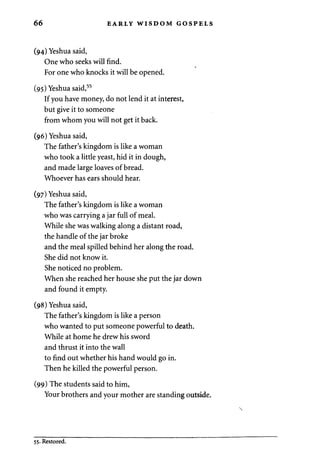 66 EARLY WISDOM GOSPELS 
(94) Yeshua said, 
One who seeks will find. 
For one who knocks it will be opened. 
(95) Yeshua said,55 
If you have money, do not lend it at interest, 
but give it to someone 
from whom you will not get it back. 
(96) Yeshua said, 
The father's kingdom is like a woman 
who took a little yeast, hid it in dough, 
and made large loaves of bread. 
Whoever has ears should hear. 
(97) Yeshua said, 
The father's kingdom is like a woman 
who was carrying a jar full of meal. 
While she was walking along a distant road, 
the handle of the jar broke 
and the meal spilled behind her along the road. 
She did not know it. 
She noticed no problem. 
When she reached her house she put the jar down 
and found it empty. 
(98) Yeshua said, 
The father's kingdom is like a person 
who wanted to put someone powerful to death. 
While at home he drew his sword 
and thrust it into the wall 
to find out whether his hand would go in. 
Then he killed the powerful person. 
(99) The students said to him, 
Your brothers and your mother are standing outside. 
55. Restored. 
 