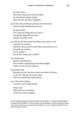 EARLY WISDOM GOSPELS 67 
He said to them, 
Those here who do the will of my father 
are my brothers and my mother. 
They will enter my father's kingdom. 
(100) They showed Yeshua a gold coin and said to him, 
Caesar's people demand taxes from us. 
He said to them, 
Give Caesar the things that are Caesar's, 
give god the things that are god's, 
and give me what is mine. 
(101) Those who do not hate their father and mother as I do 
cannot be my students, 
and those who do not love their father and mother as I do 
cannot be my students. 
For my mother... 
but my true mother gave me life.56 
(102) Yeshua said, 
Shame on the Pharisees. 
They are like a dog sleeping in the cattle manger. 
It does not eat or let the cattle eat. 
(103) Yeshua said, 
Blessings on you if you know where the robbers will enter 
so you can wake up, rouse your estate, 
and arm yourself before they break in. 
(104) They said to Yeshua, 
Come let us pray today and fast. 
Yeshua said, 
What sin have I committed 
or how have I been undone? 
56. This saying is partially restored. The clause "For my mother ..." cannot be restored with 
confidence. One possibility is: "For my mother gave me falsehood" (Coptic tamaau gar entas[ti 
naei empcjol; see Layton, ed., Nag Hammadi Codex 11,2-7,1:89). Another possibility: "For my 
mother brought me forth." 
 