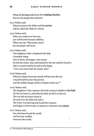 68 EARLY WISDOM GOSPELS 
When the bridegroom leaves the wedding chamber, 
then let the people fast and pray. 
(105) Yeshua said, 
Whoever knows the father and the mother 
will be called the child of a whore. 
(106) Yeshua said, 
When you make two into one, 
you will become human children. 
When you say, "Mountain, move," 
the mountain will move. 
(107) Yeshua said, 
The kingdom is like a shepherd who had 
a hundred sheep. 
One of them, the largest, went astray. 
He left the ninety-nine and looked for the one until he found it. 
After so much trouble he said to the sheep, 
"I love you more than the ninety-nine." 
(108) Yeshua said, 
Whoever drinks from my mouth will become like me. 
I myself shall become that person, 
and the hidden things will be revealed to that one.57 
(109) Yeshua said, 
The kingdom is like a person who had a treasure hidden in his field. 
He did not know it, and when he died, he left it to his son. 
The son did not know about it. 
He took over the field and sold it. 
The buyer was plowing and found the treasure, 
and began to lend money at interest to whomever he wished. 
(no) Yeshua said, 
You who have found the world 
and become wealthy, 
renounce the world. x 
57. This saying recalls saying 13. 
 