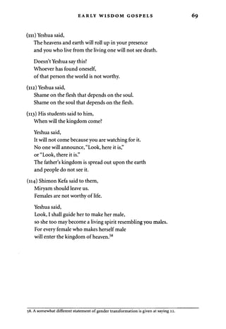 EARLY WISDOM GOSPELS 
(m) Yeshua said, 
The heavens and earth will roll up in your presence 
and you who live from the living one will not see death. 
Doesn't Yeshua say this? 
Whoever has found oneself, 
of that person the world is not worthy. 
(112) Yeshua said, 
Shame on the flesh that depends on the soul. 
Shame on the soul that depends on the flesh. 
(113) His students said to him, 
When will the kingdom come? 
Yeshua said, 
It will not come because you are watching for it. 
No one will announce, "Look, here it is," 
or "Look, there it is." 
The father's kingdom is spread out upon the earth 
and people do not see it. 
(114) Shimon Kefa said to them, 
Miryam should leave us. 
Females are not worthy of life. 
Yeshua said, 
Look, I shall guide her to make her male, 
so she too may become a living spirit resembling you males. 
For every female who makes herself male 
will enter the kingdom of heaven.58 
58. A somewhat different statement of gender transformation is given at saying 22. 
 