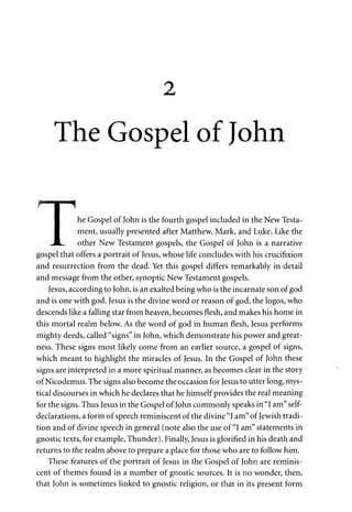 2 
The Gospel of John 
f I i 
• he Gospel of John is the fourth gospel included in the New Testa- 
• ment, usually presented after Matthew, Mark, and Luke. Like the 
J L . other New Testament gospels, the Gospel of John is a narrative 
gospel that offers a portrait of Jesus, whose life concludes with his crucifixion 
and resurrection from the dead. Yet this gospel differs remarkably in detail 
and message from the other, synoptic New Testament gospels. 
Jesus, according to John, is an exalted being who is the incarnate son of god 
and is one with god. Jesus is the divine word or reason of god, the logos, who 
descends like a falling star from heaven, becomes flesh, and makes his home in 
this mortal realm below. As the word of god in human flesh, Jesus performs 
mighty deeds, called "signs" in John, which demonstrate his power and great­ness. 
These signs most likely come from an earlier source, a gospel of signs, 
which meant to highlight the miracles of Jesus. In the Gospel of John these 
signs are interpreted in a more spiritual manner, as becomes clear in the story 
of Nicodemus. The signs also become the occasion for Jesus to utter long, mys­tical 
discourses in which he declares that he himself provides the real meaning 
for the signs. Thus Jesus in the Gospel of John commonly speaks in "I am" self-declarations, 
a form of speech reminiscent of the divine "I am" of Jewish tradi­tion 
and of divine speech in general (note also the use of "I am" statements in 
gnostic texts, for example, Thunder). Finally, Jesus is glorified in his death and 
returns to the realm above to prepare a place for those who are to follow him. 
These features of the portrait of Jesus in the Gospel of John are reminis­cent 
of themes found in a number of gnostic sources. It is no wonder, then, 
that John is sometimes linked to gnostic religion, or that in its present form 
 