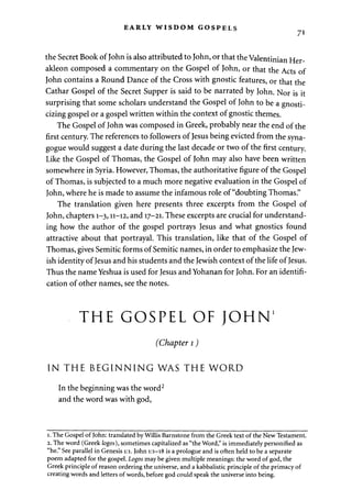 EARLY WISDOM GOSPELS 
71 
the Secret Book of John is also attributed to John, or that the Valentinian Her-akleon 
composed a commentary on the Gospel of John, or that the Acts of 
John contains a Round Dance of the Cross with gnostic features, or that the 
Cathar Gospel of the Secret Supper is said to be narrated by John. Nor is it 
surprising that some scholars understand the Gospel of John to be a gnosti-cizing 
gospel or a gospel written within the context of gnostic themes. 
The Gospel of John was composed in Greek, probably near the end of the 
first century. The references to followers of Jesus being evicted from the syna­gogue 
would suggest a date during the last decade or two of the first century. 
Like the Gospel of Thomas, the Gospel of John may also have been written 
somewhere in Syria. However, Thomas, the authoritative figure of the Gospel 
of Thomas, is subjected to a much more negative evaluation in the Gospel of 
John, where he is made to assume the infamous role of "doubting Thomas." 
The translation given here presents three excerpts from the Gospel of 
John, chapters 1-3,11-12, and 17-21. These excerpts are crucial for understand­ing 
how the author of the gospel portrays Jesus and what gnostics found 
attractive about that portrayal. This translation, like that of the Gospel of 
Thomas, gives Semitic forms of Semitic names, in order to emphasize the Jew­ish 
identity of Jesus and his students and the Jewish context of the life of Jesus. 
Thus the name Yeshua is used for Jesus and Yohanan for John. For an identifi­cation 
of other names, see the notes. 
THE GOSPEL OF JOHN' 
(Chapter 1) 
IN THE BEGINNING WAS THE WORD 
In the beginning was the word2 
and the word was with god, 
1. The Gospel of John: translated by Willis Barnstone from the Greek text of the New Testament. 
2. The word (Greek logos), sometimes capitalized as "the Word," is immediately personified as 
"he." See parallel in Genesis 1:1. John 1:1-18 is a prologue and is often held to be a separate 
poem adapted for the gospel. Logos may be given multiple meanings: the word of god, the 
Greek principle of reason ordering the universe, and a kabbalistic principle of the primacy of 
creating words and letters of words, before god could speak the universe into being. 
 