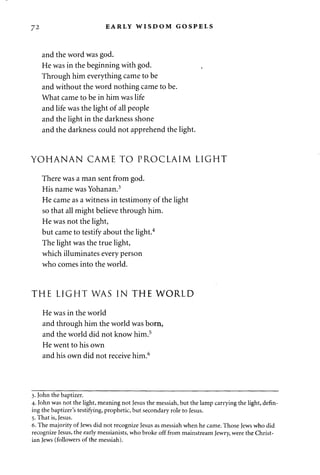 72 EARLY WISDOM GOSPELS 
and the word was god. 
He was in the beginning with god. 
Through him everything came to be 
and without the word nothing came to be. 
What came to be in him was life 
and life was the light of all people 
and the light in the darkness shone 
and the darkness could not apprehend the light. 
YOHANAN CAME TO PROCLAIM LIGHT 
There was a man sent from god. 
His name was Yohanan.3 
He came as a witness in testimony of the light 
so that all might believe through him. 
He was not the light, 
but came to testify about the light.4 
The light was the true light, 
which illuminates every person 
who comes into the world. 
THE LIGHT WAS IN THE WORLD 
He was in the world 
and through him the world was born, 
and the world did not know him.5 
He went to his own 
and his own did not receive him.6 
3. John the baptizer. 
4. John was not the light, meaning not Jesus the messiah, but the lamp carrying the light, defin­ing 
the baptizer's testifying, prophetic, but secondary role to Jesus. 
5. That is, Jesus. 
6. The majority of Jews did not recognize Jesus as messiah when he came. Those Jews who did 
recognize Jesus, the early messianists, who broke off from mainstream Jewry, were the Christ­ian 
Jews (followers of the messiah). 
 