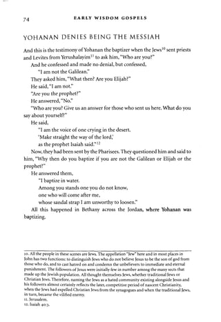 74 EARLY WISDOM GOSPELS 
YOHANAN DENIES BEING THE MESSIAH 
And this is the testimony of Yohanan the baptizer when the Jews10 sent priests 
and Levites from Yerushalayim11 to ask him, "Who are you?" 
And he confessed and made no denial, but confessed, 
"I am not the Galilean." 
They asked him, "What then? Are you Elijah?" 
He said, "I am not." 
"Are you the prophet?" 
He answered, "No." 
"Who are you? Give us an answer for those who sent us here. What do you 
say about yourself?" 
He said, 
"I am the voice of one crying in the desert. 
'Make straight the way of the lord,' 
as the prophet Isaiah said."12 
Now, they had been sent by the Pharisees. They questioned him and said to 
him, "Why then do you baptize if you are not the Galilean or Elijah or the 
prophet?" 
He answered them, 
"I baptize in water. 
Among you stands one you do not know, 
one who will come after me, 
whose sandal strap I am unworthy to loosen." 
All this happened in Bethany across the Jordan, where Yohanan was 
baptizing. 
10. All the people in these scenes are Jews. The appellation "Jew" here and in most places in 
John has two functions: to distinguish Jews who do not believe Jesus to be the son of god from 
those who do, and to cast hatred on and condemn the unbelievers to immediate and eternal 
punishment. The followers of Jesus were initially few in number among the many sects that 
made up the Jewish population. All thought themselves Jews, whether traditional Jews or 
Christian Jews. Therefore, naming the Jews as a hated community existing alongside Jesus and 
his followers almost certainly reflects the later, competitive period of nascent Christianity, 
when the Jews had expelled Christian Jews from the synagogues and when the traditional Jews, 
in turn, became the vilified enemy. 
11. Jerusalem. 
12. Isaiah 40:3. 
 