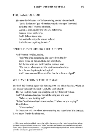 EARLY WISDOM GOSPELS 75 
THE LAMB OF GOD 
The next day Yohanan saw Yeshua coming toward him and said, 
"Look, the lamb of god who takes away the wrong of the world. 
He is the one of whom I have said, 
'A man is coming after me who was before me,' 
because before me he was. 
And I did not know hirn, 
but so that he might be known in Israel 
is why I came baptizing in water." 
SPIRIT DESCENDING LIKE A DOVE 
And Yohanan testified, saying, 
"I saw the spirit descending like a dove from the sky 
and it rested on him and I did not know him, 
but the one who sent me to baptize in water said, 
'The one on whom you see the spirit descend and rest, 
he is the one baptizing in holy spirit.' 
And I have seen and I have testified that he is the son of god." 
WE HAVE FOUND THE MESSIAH 
The next day Yohanan again was standing with two of his students. When he 
saw Yeshua walking by, he said, "Look, the lamb of god." 
His two students heard him speaking and they followed Yeshua. 
And Yeshua turned and saw them following him and said, 
"What are you looking for?" 
"Rabbi," which translated means teacher,13 "where are you staying?" 
He told them, 
"Come and see." 
So they came and saw where he was staying, and stayed with him that day. 
It was about four in the afternoon. 
13. This clause and others like it are scribal asides that appear to be a later interpolation whose 
purpose is to persuade the reader that "rabbi" meant a teacher or scholar rather than a Jewish 
rabbi, whose profession was to lead a congregation and interpret Jewish law. Rabbi is from He­brew 
for "my master, great one, teacher." 
 