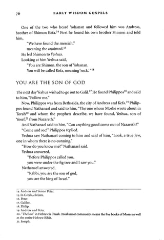 76 EARLY WISDOM GOSPELS 
One of the two who heard Yohanan and followed him was Andreas, 
brother of Shimon Kefa.14 First he found his own brother Shimon and told 
him, 
"We have found the messiah," 
meaning the anointed.15 
He led Shimon to Yeshua. 
Looking at him Yeshua said, 
"You are Shimon, the son of Yohanan. 
You will be called Kefa, meaning 'rock.' "16 
YOU ARE THE SON OF GOD 
The next day Yeshua wished to go out to Galil.17 He found Philippos18 and said 
to him, "Follow me." 
Now, Philippos was from Bethsaida, the city of Andreas and Kefa.19 Philip­pos 
found Nathanael and said to him, "The one whom Moshe wrote about in 
Torah20 and whom the prophets describe, we have found, Yeshua, son of 
Yosef,21 from Nazareth." 
And Nathanael said to him, "Can anything good come out of Nazareth?" 
"Come and see!" Philippos replied. 
Yeshua saw Nathanael coming to him and said of him, "Look, a true Jew, 
one in whom there is no cunning." 
"How do you know me?" Nathanael said. 
Yeshua answered, 
"Before Philippos called you, 
you were under the fig tree and I saw you." 
Nathanael answered, 
"Rabbi, you are the son of god, 
you are the king of Israel." 
14. Andrew and Simon Peter. 
15. In Greek, christos. 
16. Peter. 
17. Galilee. 
18. Philip. 
19. Andrew and Peter. 
20. "The law" in Hebrew is Torah. Torah most commonly means the five books of Moses as well 
as the entire Hebrew Bible. 
21. Joseph. 
 