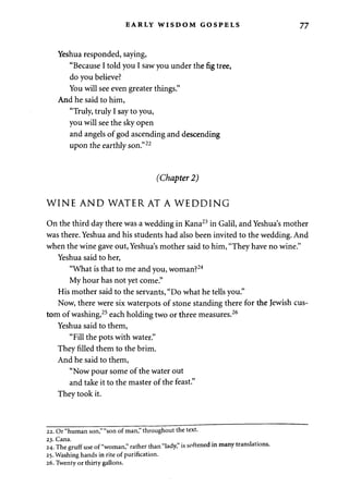 EARLY WISDOM GOSPELS 77 
Yeshua responded, saying, 
"Because I told you I saw you under the fig tree, 
do you believe? 
You will see even greater things." 
And he said to him, 
"Truly, truly I say to you, 
you will see the sky open 
and angels of god ascending and descending 
upon the earthly son."22 
(Chapter 2) 
WINE AND WATER AT A WEDDING 
On the third day there was a wedding in Kana23 in Galil, and Yeshua's mother 
was there. Yeshua and his students had also been invited to the wedding. And 
when the wine gave out, Yeshua's mother said to him, "They have no wine." 
Yeshua said to her, 
"What is that to me and you, woman?24 
My hour has not yet come." 
His mother said to the servants, "Do what he tells you." 
Now, there were six waterpots of stone standing there for the Jewish cus­tom 
of washing,25 each holding two or three measures.26 
Yeshua said to them, 
"Fill the pots with water." 
They filled them to the brim. 
And he said to them, 
"Now pour some of the water out 
and take it to the master of the feast." 
They took it. 
22. Or "human son," "son of man," throughout the text. 
24. The gruff use of "woman," rather than "lady," is softened in many translations. 
25. Washing hands in rite of purification. 
26. Twenty or thirty gallons. 
 