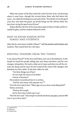 78 EARLY WISDOM GOSPELS 
When the master of the feast tasted the water become wine, not knowing 
where it came from—though the servants knew, those who had drawn the 
water—he called the bridegroom and said to him, "Everybody serves the good 
wine first, and when the guests are drunk brings out the inferior kind. You 
have been saving the good wine till now." 
Yeshua did this, the first of his miraculous signs in Kana in Galil, and he re­vealed 
his glory, and his students believed in him. 
DAYS IN KEFAR-NAHUM WITH 
FAMILY AND STUDENTS 
After this he went down to Kefar-Nahum27 with his mother and brothers and 
students. They stayed there for a few days. 
DRIVING VENDORS FROM THE TEMPLE 
It was almost Pesach28 of the Jews and Yeshua went up to Yerushalayim. In the 
temple he found the people selling oxen and sheep and doves, and the coin 
changers sitting there. He made a whip out of ropes and drove out all the ani­mals, 
the sheep and the oxen. He also scattered the coins of the changers and 
knocked over their tables. To the dove sellers he said, 
"Get these things out of here! 
Do not make the house of my father 
a house of business!" 
His students remembered how it is written, 
"Zeal for your house will consume me."29 
Then the Jews said to him, "What sign can you show us for doing this?" 
Yeshua answered, 
"Destroy this temple 
and in three days I shall raise it up." 
Then the Jews said, "This temple was built over forty-six years, and you will 
raise it up in three days?" 
27. Capernaum. 
28. Passover. 
29. Psalm 69:9. 
 