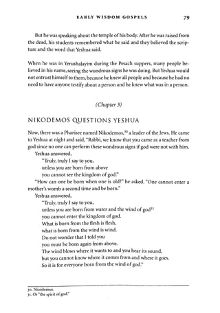 EARLY WISDOM GOSPELS 79 
But he was speaking about the temple of his body. After he was raised from 
the dead, his students remembered what he said and they believed the scrip­ture 
and the word that Yeshua said. 
When he was in Yerushalayim during the Pesach suppers, many people be­lieved 
in his name, seeing the wondrous signs he was doing. But Yeshua would 
not entrust himself to them, because he knew all people and because he had no 
need to have anyone testify about a person and he knew what was in a person. 
(Chapter 3) 
NIKODEMOS QUESTIONS YESHUA 
Now, there was a Pharisee named Nikodemos,30 a leader of the Jews. He came 
to Yeshua at night and said, "Rabbi, we know that you came as a teacher from 
god since no one can perform these wondrous signs if god were not with him. 
Yeshua answered, 
"Truly, truly I say to you, 
unless you are born from above 
you cannot see the kingdom of god." 
"How can one be born when one is old?" he asked. "One cannot enter a 
mother's womb a second time and be born." 
Yeshua answered, 
"Truly, truly I say to you, 
unless you are born from water and the wind of god31 
you cannot enter the kingdom of god. 
What is born from the flesh is flesh, 
what is born from the wind is wind. 
Do not wonder that I told you 
you must be born again from above. 
The wind blows where it wants to and you hear its sound, 
but you cannot know where it comes from and where it goes. 
So it is for everyone born from the wind of god." 
30. Nicodemus. 
31. Or "the spirit of god." 
 