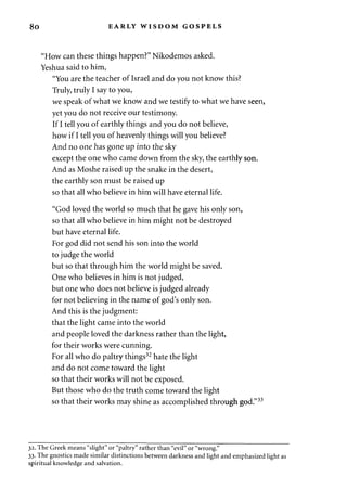 8o EARLY WISDOM GOSPELS 
"How can these things happen?" Nikodemos asked. 
Yeshua said to him, 
"You are the teacher of Israel and do you not know this? 
Truly, truly I say to you, 
we speak of what we know and we testify to what we have seen, 
yet you do not receive our testimony. 
If I tell you of earthly things and you do not believe, 
how if I tell you of heavenly things will you believe? 
And no one has gone up into the sky 
except the one who came down from the sky, the earthly son. 
And as Moshe raised up the snake in the desert, 
the earthly son must be raised up 
so that all who believe in him will have eternal life. 
"God loved the world so much that he gave his only son, 
so that all who believe in him might not be destroyed 
but have eternal life. 
For god did not send his son into the world 
to judge the world 
but so that through him the world might be saved. 
One who believes in him is not judged, 
but one who does not believe is judged already 
for not believing in the name of god's only son. 
And this is the judgment: 
that the light came into the world 
and people loved the darkness rather than the light, 
for their works were cunning. 
For all who do paltry things32 hate the light 
and do not come toward the light 
so that their works will not be exposed. 
But those who do the truth come toward the light 
so that their works may shine as accomplished through god."33 
32. The Greek means "slight" or "paltry" rather than "evil" or "wrong." 
33. The gnostics made similar distinctions between darkness and light and emphasized light as 
spiritual knowledge and salvation. 
 